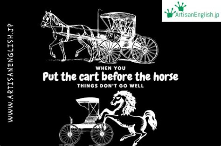 Do not put the cart before the horse?